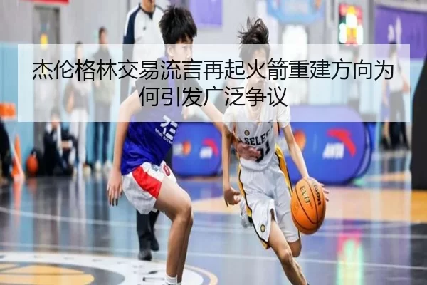 杰伦格林交易流言再起火箭重建方向为何引发广泛争议